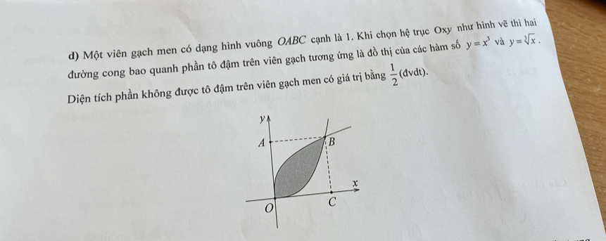 Một viên gạch men có dạng hình vuông OABC cạnh là 1. Khi chọn hệ trục Oxy như hình vẽ thì hai 
đường cong bao quanh phần tô đậm trên viên gạch tương ứng là đồ thị của các hàm số y=x^3 và y=sqrt[3](x). 
Diện tích phần không được tô đậm trên viên gạch men có giá trị bằng  1/2 (dvdt).