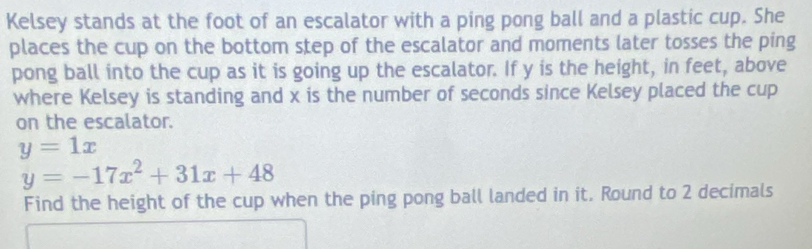 Kelsey stands at the foot of an escalator with a ping pong ball and a plastic cup. She
places the cup on the bottom step of the escalator and moments later tosses the ping
pong ball into the cup as it is going up the escalator. If y is the height, in feet, above
where Kelsey is standing and x is the number of seconds since Kelsey placed the cup
on the escalator.
y=1x
y=-17x^2+31x+48
Find the height of the cup when the ping pong ball landed in it. Round to 2 decimals