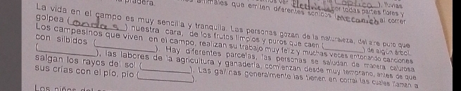 ). Iuvias 
alimales que emiten diferentes sonicos m por todas partes flores y al correr 
La vida en el campo es muy sencilla y tranquila. Las personas gozán de la naturaleza, del aire puro que ) de algún árbol. 
golpea (_ ) nuestra cara, de los frutos límpios y puros que caen ( 
Los campesinos que viven en el campo, realizan su trabajo muy felz y muchas veces entonando canciones 
con silbidos _). Hay diferentes parcelas, las personas se saludan de máñera calurosa 
salgan los rayos del so! ( 
), las labores de la agricultura y ganadería, comienzan desde muy temprano, entes de que 
sus crías con el pío, pío (_ _). Las gallinas generalmente las tienen en corral las cuales faman a 
) 
Los niños