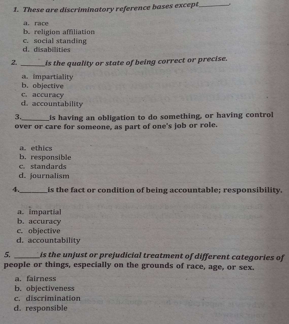 These are discriminatory reference bases except_
.
a. race
b. religion affiliation
c. social standing
d. disabilities
2. _is the quality or state of being correct or precise.
a. impartiality
b. objective
c. accuracy
d. accountability
3._ his having an obligation to do something, or having control
over or care for someone, as part of one's job or role.
a. ethics
b. responsible
c. standards
d. journalism
4._ is the fact or condition of being accountable; responsibility.
a. impartial
b. accuracy
c. objective
d. accountability
5. _is the unjust or prejudicial treatment of different categories of
people or things, especially on the grounds of race, age, or sex.
a. fairness
b. objectiveness
c. discrimination
d. responsible