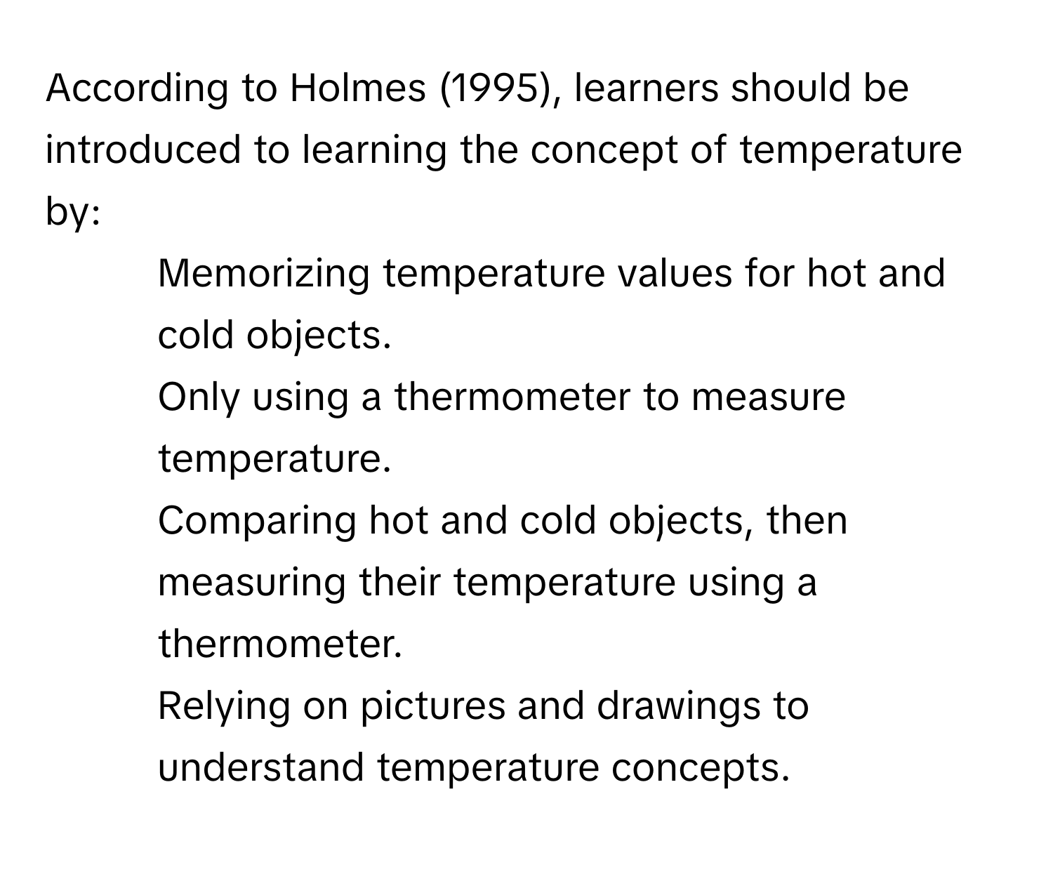 According to Holmes (1995), learners should be introduced to learning the concept of temperature by:
1. Memorizing temperature values for hot and cold objects.
2. Only using a thermometer to measure temperature.
3. Comparing hot and cold objects, then measuring their temperature using a thermometer.
4. Relying on pictures and drawings to understand temperature concepts.