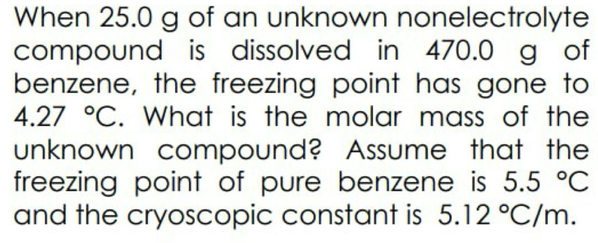 When 25.0 g of an unknown nonelectrolyte 
compound is dissolved in 470.0 g of 
benzene, the freezing point has gone to
4.27°C. What is the molar mass of the 
unknown compound? Assume that the 
freezing point of pure benzene is 5.5°C
and the cryoscopic constant is 5.12°C/m.