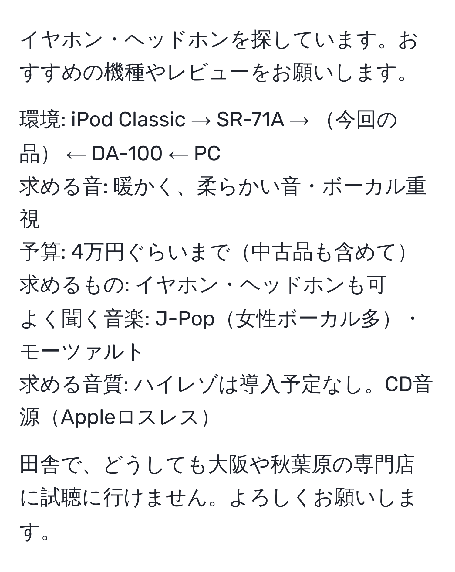 イヤホン・ヘッドホンを探しています。おすすめの機種やレビューをお願いします。

環境: iPod Classic → SR-71A → 今回の品 ← DA-100 ← PC  
求める音: 暖かく、柔らかい音・ボーカル重視  
予算: 4万円ぐらいまで中古品も含めて  
求めるもの: イヤホン・ヘッドホンも可  
よく聞く音楽: J-Pop女性ボーカル多・モーツァルト  
求める音質: ハイレゾは導入予定なし。CD音源Appleロスレス  

田舎で、どうしても大阪や秋葉原の専門店に試聴に行けません。よろしくお願いします。