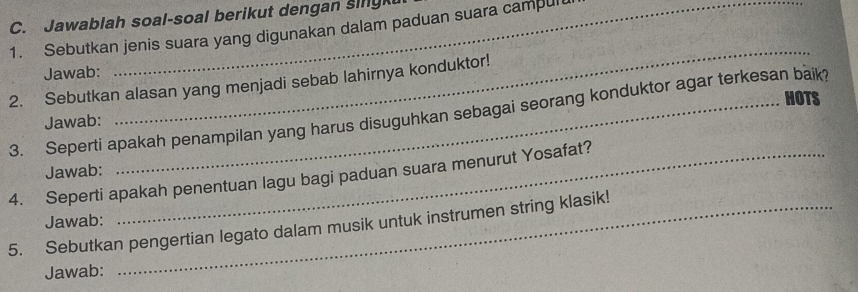 Jawablah soal-soal berikut dengan sing 
1. Sebutkan jenis suara yang digunakan dalam paduan suara campul 
Jawab: 
2. Sebutkan alasan yang menjadi sebab lahirnya konduktor! 
HOTS 
3. Seperti apakah penampilan yang harus disuguhkan sebagai seorang konduktor agar terkesan baik? 
Jawab: 
_ 
Jawab: 
4. Seperti apakah penentuan lagu bagi paduan suara menurut Yosafat? 
Jawab: 
5. Sebutkan pengertian legato dalam musik untuk instrumen string klasik! 
Jawab: