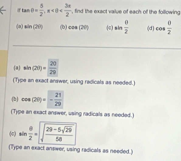 If tan θ = 5/2 , π , find the exact value of each of the following 
(a) sin (2θ ) (b) cos (2θ ) (c) sin  θ /2  (d) cos  0/2 
(a) sin (2θ )= 20/29 
(Type an exact answer, using radicals as needed.) 
(b) cos (2θ )=- 21/29 
(Type an exact answer, using radicals as needed.) 
(c) sin  θ /2 =sqrt(frac 29-5sqrt 29)58
(Type an exact answer, using radicals as needed.)