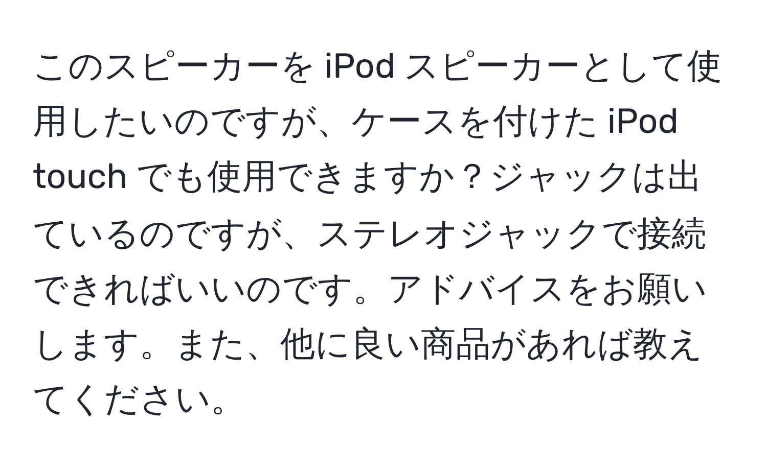 このスピーカーを iPod スピーカーとして使用したいのですが、ケースを付けた iPod touch でも使用できますか？ジャックは出ているのですが、ステレオジャックで接続できればいいのです。アドバイスをお願いします。また、他に良い商品があれば教えてください。