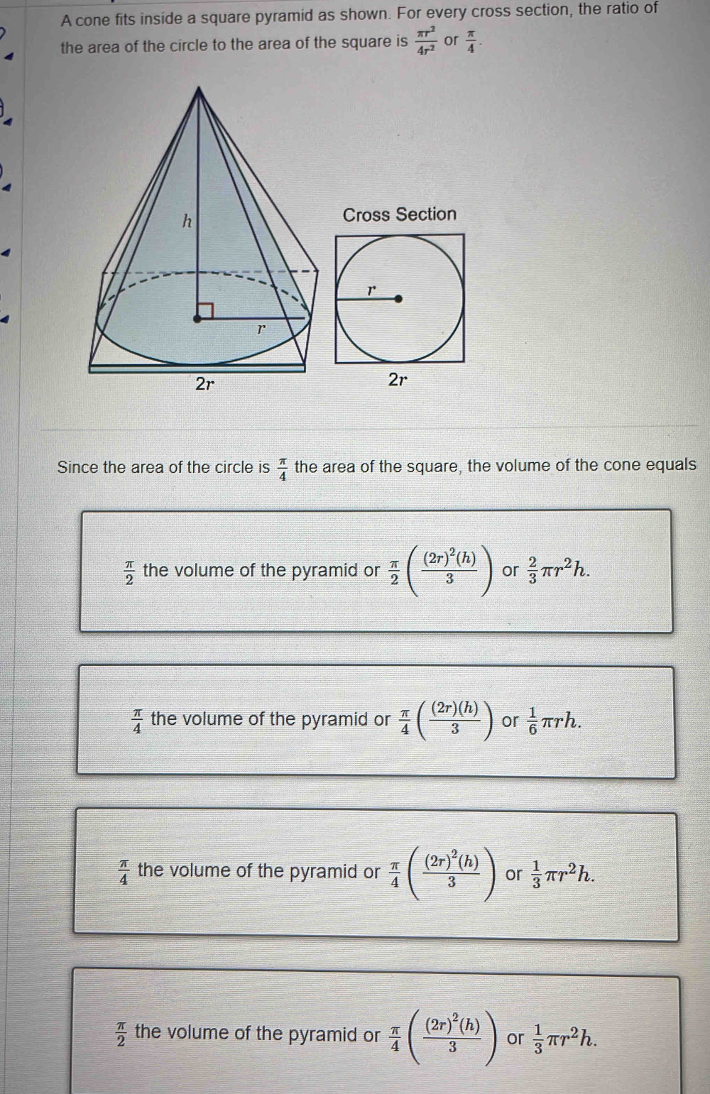 A cone fits inside a square pyramid as shown. For every cross section, the ratio of
the area of the circle to the area of the square is  π r^2/4r^2  or  π /4 . 
Cross Section
Since the area of the circle is  π /4  the area of the square, the volume of the cone equals
 π /2  the volume of the pyramid or  π /2 (frac (2r)^2(h)3) or  2/3 π r^2h.
 π /4  the volume of the pyramid or  π /4 ( (2r)(h)/3 ) or  1/6 π rh.
 π /4  the volume of the pyramid or  π /4 (frac (2r)^2(h)3) or  1/3 π r^2h.
 π /2  the volume of the pyramid or  π /4 (frac (2r)^2(h)3) or  1/3 π r^2h.