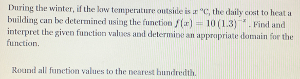 During the winter, if the low temperature outside is x°C , the daily cost to heat a
building can be determined using the function f(x)=10(1.3)^-x. Find and
interpret the given function values and determine an appropriate domain for the
function.
Round all function values to the nearest hundredth.