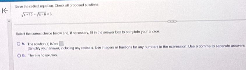 Solve the radical equation. Check all proposed solutions.
sqrt(x+15)=sqrt(x-6)=3
Select the correct choice below and, if necessary, fill in the answer box to complete your choice.
A. The solution(s) is/are □ 
(Simplify your answer, including any radicals. Use integers or fractions for any numbers in the expression. Use a comma to separate answers
B. There is no solution.