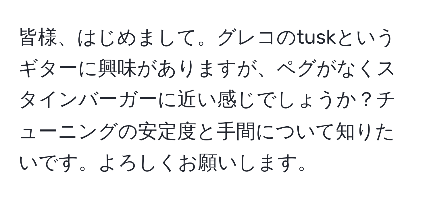 皆様、はじめまして。グレコのtuskというギターに興味がありますが、ペグがなくスタインバーガーに近い感じでしょうか？チューニングの安定度と手間について知りたいです。よろしくお願いします。