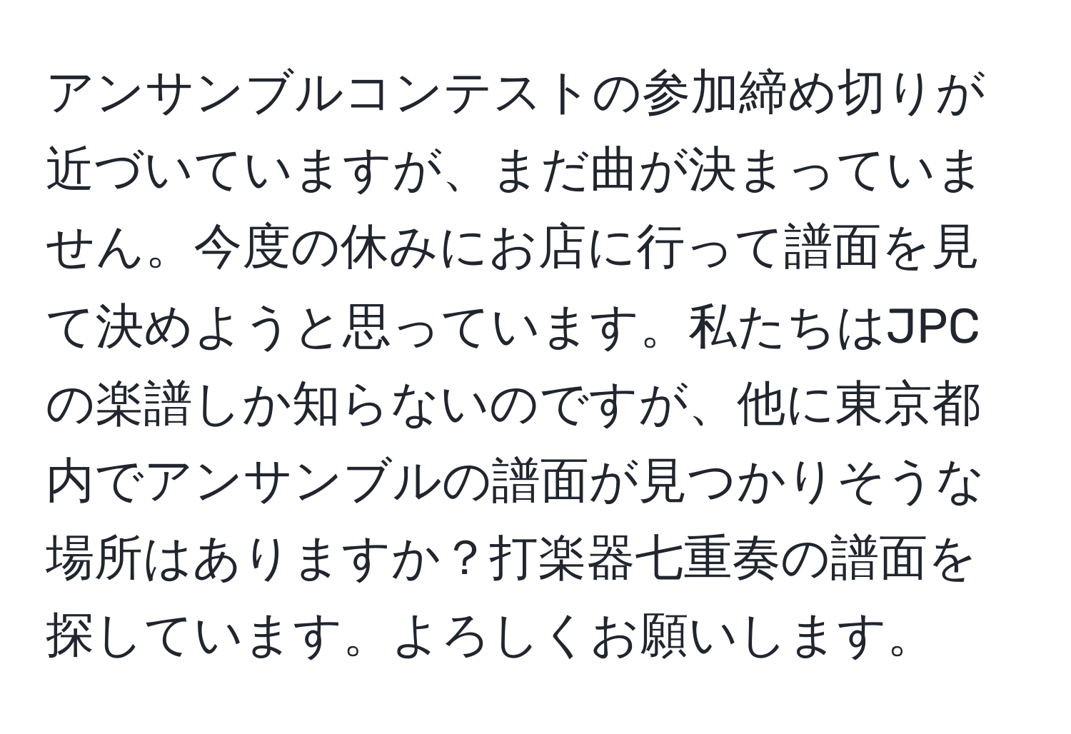 アンサンブルコンテストの参加締め切りが近づいていますが、まだ曲が決まっていません。今度の休みにお店に行って譜面を見て決めようと思っています。私たちはJPCの楽譜しか知らないのですが、他に東京都内でアンサンブルの譜面が見つかりそうな場所はありますか？打楽器七重奏の譜面を探しています。よろしくお願いします。