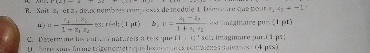 P(2)=2+32 (11-3i)(
B. Soit z_1 et z_2 deux nombres complexes de module 1. Démontre que pour z_1z_2!= -1 : 
a) u=frac z_1+z_21+z_1z_2 est réel; (1 pt) b) v=frac z_1-z_21+z_1z_2 est imaginaire pur. (1 pt) 
C. Détermine les entiers naturels n tels que (1+i)^n soit imaginaire pur.(1 pt) 
D. Ecris sous forme trigonométrique les nombres complexes suivants : (4 pts)