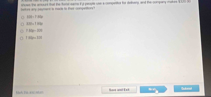 shows the amount that the florist earns if p people use a competitor for delivery, and the company makes $320 00
before any payment is made to their competitors?
320-7.50p
320+7.60p
750p-320
750p+320
Mark this and return Save and Exit Next Submil