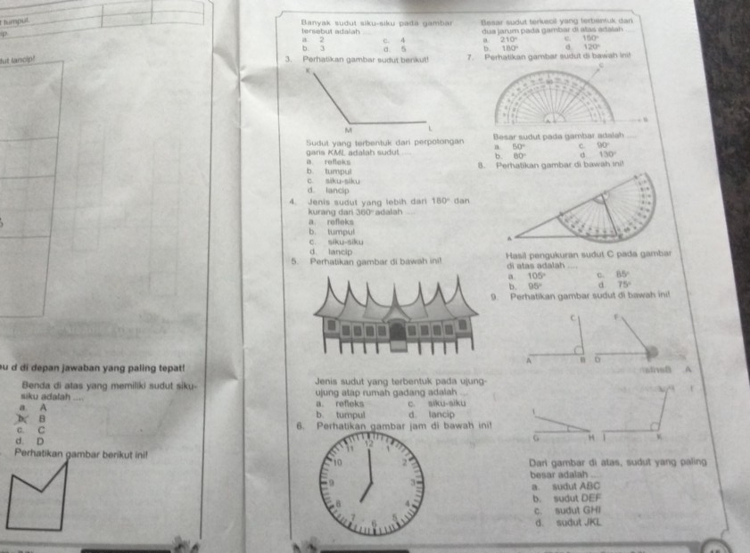 tumpul.
p
tersebut adalah Banyak sudut siku-siku pađa gambar Besar sudut terkecil yang tertentuk dan_
a 2 c. 4 dua jarum pada gambar di alas adalah
a 210° c. 150°
b. 3 b. 180° d. 120°
ut lancip! 3. Perhatikan gambar sudut benkut! a. 5 7. Perhatikan gambar sudut di bawah ini!
C
Sudut yang terbentuk dani perpotongan a Besar sudut pada gambar adalah_
50° c. 90°
gans KML adalah sudut
b. 60° c 130°
a. refleks 8. Perhatikan gambar di bawah sni!
b. tumpul
c. siku-siku
d. lancip
4. Jenis sudut yang lebih dar 180° dan
kurang dari 3 J□ adalah
a. refleks
b. tumpul
c. siku-siku
d lancip
5. Perhatikan gambar di bawah ini! Hasil pengukuran sudut C pada gambar
di atas adalah
a 105° c. 85°
b. 95° d 75°
Perhatikan gambar sudut di bawah ini!
C F
4 D
au d di depan jawaban yang paling tepat! A
Benda di atas yang memiliki sudut siku- Jenis sudut yang terbentuk pada ujung-
siku adalah _a. refleks ujung atap rumah gadang adalah
a A b. tumpul c. siku-aiku
b. B d lancip
c. C 6. Perhatikan gambar jam di bawah ini!
d. D 12
Perhatikan gambar berikut ini!
1
10 2 Dari gambar di atas, sudut yang paling
besar adalah
9
a. sudut ABC
8 b. sudut DEF
c. sudut GHI
d. sudut JKL