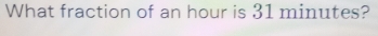 What fraction of an hour is 31 minutes?