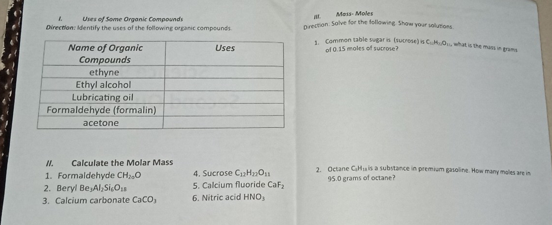 Mass- Moles 
1. Uses of Some Organic Compounds Direction: Solve for the following. Show your solutions. 
Direction: Identify the uses of the following organic compounds 
1. Common table sugar is (sucrose) is C_12H_22O_11 , what is the mass in grams
of 0.15 moles of sucrose? 
//. Calculate the Molar Mass 
1. Formaldehyde CH_20O 4. Sucrose C_12H_22O_11 2. Octane C. H1 is a substance in premium gasoline. How many moles are in 
2. Beryl Be_3Al_2Si_6O_18 5. Calcium fluoride CaF_2 95.0 grams of octane? 
3. Calcium carbonate CaCO_3 6. Nitric acid HNO_3