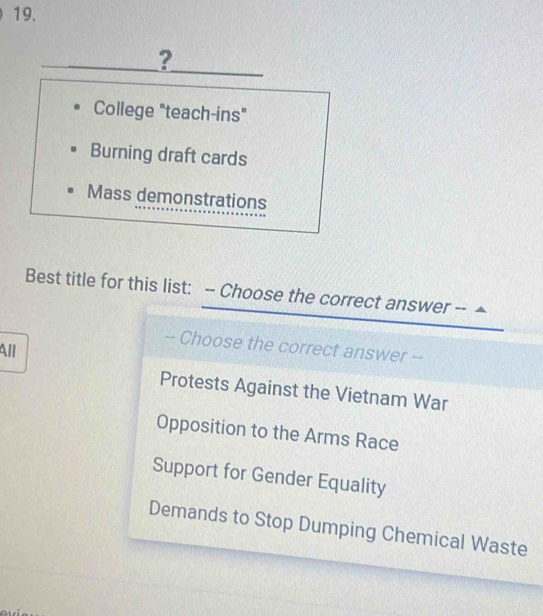 ?
College "teach-ins"
Burning draft cards
Mass demonstrations
Best title for this list: -- Choose the correct answer --
-- Choose the correct answer --
All
Protests Against the Vietnam War
Opposition to the Arms Race
Support for Gender Equality
Demands to Stop Dumping Chemical Waste