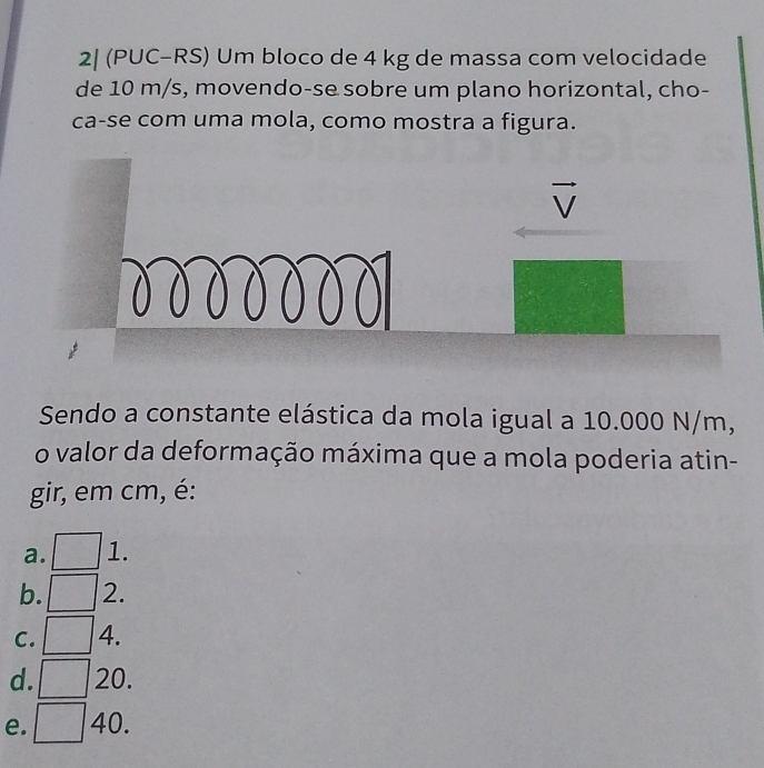 2| (PUC-RS) Um bloco de 4 kg de massa com velocidade
de 10 m/s, movendo-se sobre um plano horizontal, cho-
ca-se com uma mola, como mostra a figura.
Sendo a constante elástica da mola igual a 10.000 N/m,
o valor da deformação máxima que a mola poderia atin-
gir, em cm, é:
a. frac □  1.
b. 2.
C. 4.
d. ^circ  20.
e. 40.