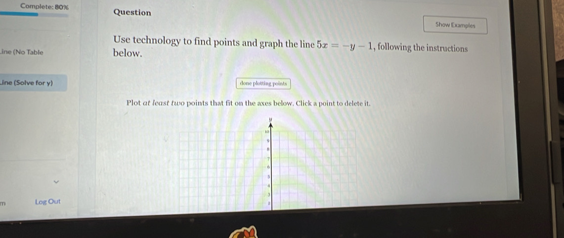 Complete: 80% Question 
Show Examples 
Use technology to find points and graph the line 5x=-y-1 , following the instructions 
Line (No Table below. 
Line (Solve for y) done plotting points 
Plot at least two points that fit on the axes below. Click a point to delete it. 
m Log Out