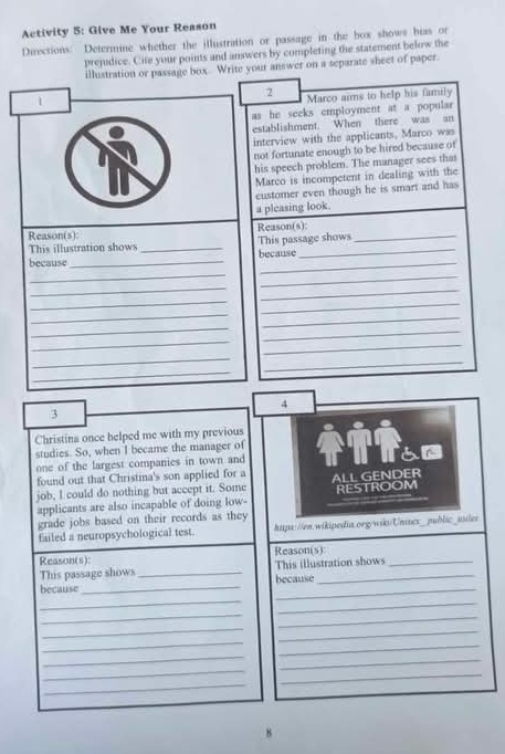 Activity 5: Give Me Your Reason 
Directions: Determine whether the illustration or passage in the box shows bias or 
prejudice. Cite your points and answers by completing the statement below the 
illustration or passage box. Write your answer on a separate sheet of paper. 
1 
2 Marco aims to help his family 
as he seeks employment at a popular 
establishment. When there was an 
interview with the applicants, Marco was 
not fortunate enough to be hired because of 
his speech problem. The manager sees thas 
Marco is incompetent in dealing with the 
customer even though he is smart and has 
a pleasing look. 
Reason(s): Reason(s):_ 
because_ _because This passage shows 
This illustration shows 
_ 
_ 
_ 
_ 
_ 
_ 
_ 
_ 
_ 
_ 
_ 
_ 
_ 
_ 
_ 
4 
3 
Christina once helped me with my previous 
studies. So, when I became the manager of 
one of the largest companies in town and 
found out that Christina's son applied for a 
job, I could do nothing but accept it. Some ALL GENDER 
applicants are also incapable of doing low- RESTROOM 
grade jobs based on their records as they 
failed a neuropsychological test. https://en.wikipedia.org/wiks/Unisex_public_usler 
Reason(s): Reason(s):_ 
This passage shows _This illustration shows 
_ 
because _because 
_ 
_ 
_ 
_ 
_ 
_ 
_ 
_ 
_ 
_ 
_ 
_ 
_ 
8