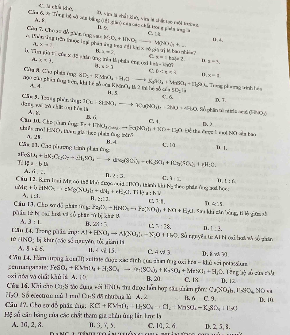 C. là chất khử. D. vừa là chất khử, vừa là chất tạo môi trường.
A. 8.
Câu 6. 3: Tổng hệ số cân bằng (tối giản) của các chất trong phản ứng là
B. 9. C. 18.
Câu 7. Cho sơ đồ phản ứng sau: M_2O_x+HNO_3_  M(NO_3)_3+... D. 4.
a. Phản ứng trên thuộc loại phản ứng trao đổi khi x có giá trị là bao nhiêu?
A. x=1. B. x=2. C.
b. Tìm giá trị của x đề phản ứng trên là phản ứng oxi hoá - khử?
x=1 hoặc 2. D. x=3.
A. x<3. B. x>3.
Câu 8. Cho phản ứng:
C. 0 D. x=0.
học của phản ứng trên, khi hệ số của SO_2+KMnO_4+H_2Oto K_2SO_4+MnSO_4+H_2SO_4 KMnO_4 là 2 thì hệ số criaSO_2la. Trong phương trình hóa
A. 4. B. 5. C. 6. D. 7.
Câu 9. Trong phản ứng:
đóng vai trò chất oxi hóa là 3Cu+8HNO_3to 3Cu(NO_3)_2+2NO+4H_2O. Số phân tử nitric acid (HNO₃)
A. 8. B. 6. C. 4. D. 2.
Câu 10. Cho phản ứng: Fe+HNO_3(loing)to Fe(NO_3)_3+NO+H_2O. Để thu được 1 mol NO cần bao
nhiêu mol HNO_3 tham gia theo phản ứng trên?
A. 28. B. 4. C. 10. D. 1.
Câu 11. Cho phương trình phản ứng:
al 4
Tỉ lệ eSO_4+bK_2Cr_2O_7+cH_2SO_4to dFe_2(SO_4)_3+eK_2SO_4+fCr_2(SO_4)_3+gH_2O. a:bli
A. 6:1.
B. 2:3.
C. 3:2.
Câu 12. Kim loại Mg có thể khử được acid
D. 1:6.
aMg+bHNO_3to cMg(NO_3)_2+dN_2+eH_2O HNO_3 thành khí N_2 theo phản ứng hoá học:
A. 1:3.. Tỉ lệ a:bli
B. 5:12. C. 3:8. D. 4:15.
Câu 13. Cho sơ đồ phản ứng: Fe_3O_4+HNO_3to Fe(NO_3)_3+NO+H_2O. Sau khi cân bằng, tỉ lệ giữa số
phân tử bị oxi hoá và số phân tử bị khử là
A. 3:1. B. 28:3. C. 3:28. D. 1:3.
Câu 14. Trong phản ứng: Al+HNO_3to Al(NO_3)_3+N_2O+H_2O. Số nguyên tử Al bị oxi hoá và số phân
tử HNO_3 bị khử (các số nguyên, tối giản) là
A. 8 và 6. B. 4 và 15. C. 4 và 3. D. 8 và 30.
Câu 14. Hàm lượng iron(II) sulfate được xác định qua phản ứng oxi hóa - khử với potassium
permanganate: FeS eSO_4+KMnO_4+H_2SO_4to Fe_2(SO_4)_3+K_2SO_4+MnSO_4+H_2O. Tổng hệ số của chất
oxi hóa và chất khử là A. 10. B. 20. C. 18. D. 12.
Câu 16. Khi cho Cu_2S tác dụng với HNO_3 thu được hỗn hợp sản phẩm gồm: Cu(NO_3)_2,H_2SO_4,NO và
H_2O. Số electron mà 1 mol Cu_2S S đã nhường là A. 2. B. 6. C. 9. D. 10.
Câu 17. Cho sơ đồ phản ứng: KCl+KMnO_4+H_2SO_4to Cl_2+MnSO_4+K_2SO_4+H_2O
Hệ số cân bằng của các chất tham gia phản ứng lần lượt là
A. 10, 2, 8. B. 3, 7, 5. C. 10, 2, 6. D. 2, 5, 8.