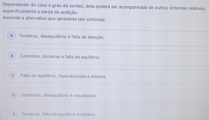 Dependendo do caso e grau da surdez, esta poderá ser acompanhada de outros síntomas relativos,
especificamente a perda da audição.
Assinale a alternativa que apresenta tais sintomas:
A Tonteiras, desequilíbrio e falta de atenção.
B Zumbidos, tonteiras e falta de equilíbrio.
C Falta de equilíbrio, hiperatividade e dislexia.
D Zumbidos, desequilíbrio e inquietação.
E Tonteiras, falta de equilibrio e dislexia.