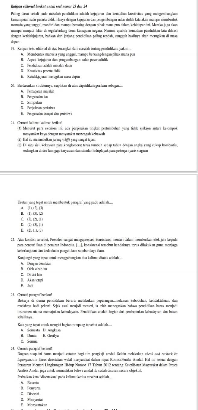 Kutipan editorial berikut untuk soal nomor 23 dan 24
Paling dasar sekali pada masalah pendidikan adalah kejujuran dan kemudian kreativitas yang mengembangkan
kemampuan nalar peserta didik. Hanya dengan kejujuran dan pengembangan nalar itulah kita akan mampu membentuk
manusia yang unggul,mandiri dan mampu bersaing dengan pihak mana pun dalam kehidupan ini. Mereka juga akan
mampu menjadi filter di segala bidang demi kemajuan negara. Namun, apabila kemudian pendidikan kita dihiasi
dengan ketidakjujuran, bahkan dari jenjang pendidikan paling rendah, sungguh hasilnya akan merugikan di masa
depan.
19. Kutipan teks editorial di atas berangkat dari masalah tentangpendidikan, yakni...
A. Membentuk manusia yang unggul, mampu bersaingdengan pihak mana pun
B. Aspek kejujuran dan pengembangan nalar pesertadidik
C. Pendidikan adalah masalah dasar
D. Kreativitas peserta didik
E. Ketidakjujuran merugikan masa depan
20. Berdasarkan struktumya, cuplikan di atas dapatdikategorikan sebagai....
A. Pemaparan masalah
B. Pengenalan isu
C. Simpulan
D. Penjelasan peristiwa
E. Pengenalan tempat dan peristiwa
21. Cermati kalimat-kalimat berikut!
(1) Menurut para ekonom ini, ada pergerakan tingkat pertumbuhan yang tidak sinkron antara kelompok
masyarakat kaya dengan masyarakat menengah kebawah
(2) Hal itu menimbulkan jurang (cliff) yang sangat tajam
(3) Di satu sisi, kekayaan para konglomerat terus tumbuh setiap tahun dengan angka yang cukup bombastis,
sedangkan di sisi lain gaji karyawan dan standar hiduplayak para pekerja nyaris stagnan
Urutan yang tepat untuk membentuk paragraf yang padu adalah....
A. (1),(2),(3)
B. (1),(3),(2)
C. (3),(2),(1)
4 (2),(3),(1)
E. (2),(1),(3)
22. Atas kondisi tersebut, Presiden sangat mengapresiasi konsistensi menteri dalam memberikan efek jera kepada
para pencuri ikan di perairan Indonesia. [....], konsistensi tersebut hendaknya terus dilakukan guna menjaga
keberlanjutan dan kedaulatan pengelolaan sumber daya ikan.
Konjungsi yang tepat untuk menggabungkan dua kalimat diatas adalah....
A. Dengan demikian
B. Oleh sebab itu
C. Di sisi lain
D. Akan tetapi
E. Jadi
23. Cermati paragraf berikut!
Bekerja di dunia pendidikan berarti melakukan peperangan...melawan kebodohan, ketidaktahuan, dan
rendahnya budi pekerti. Sejak awal menjadi menteri, ia telah menegaskan bahwa pendidikan harus menjadi
instrumen utama memajukan kebudayaan. Pendidikan adalah bagian dari pembentukan kebudayaan dan bukan
sebaliknya.
Kata yang tepat untuk mengisi bagian rumpang tersebut adalah....
A. Semesta D. Angkasa
B. Dunia E. Gerilya
C. Semua
24. Cermati paragraf berikut!
Dugaan suap ini harus menjadi catatan bagi tim pengkaji amdal. Selain melakukan check and recheck ke
lapangan, tim harus disertakan wakil masyarakat dalam rapat Komisi Penilai Amdal. Hal ini sesuai dengan
Peraturan Menteri Lingkungan Hidup Nomor 17 Tahun 2012 tentang Keterlibatan Masyarakat dalam Proses
Analisis Amdal, juga untuk memastikan bahwa amdal itu sudah disusun secara objektif.
Perbaikan kata “disertakan” pada kalimat kedua tersebut adalah....
A. Beserta
B. Penyerta
C. Disertai
D. Menyertai
E. Menyertakan