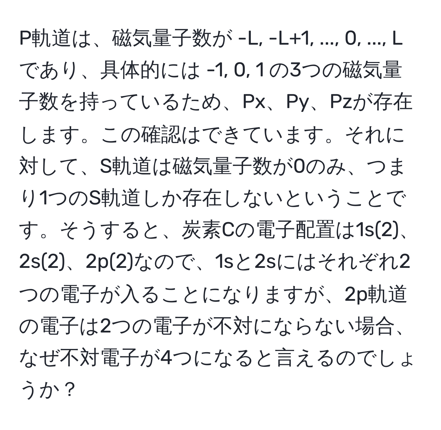 P軌道は、磁気量子数が -L, -L+1, ..., 0, ..., L であり、具体的には -1, 0, 1 の3つの磁気量子数を持っているため、Px、Py、Pzが存在します。この確認はできています。それに対して、S軌道は磁気量子数が0のみ、つまり1つのS軌道しか存在しないということです。そうすると、炭素Cの電子配置は1s(2)、2s(2)、2p(2)なので、1sと2sにはそれぞれ2つの電子が入ることになりますが、2p軌道の電子は2つの電子が不対にならない場合、なぜ不対電子が4つになると言えるのでしょうか？