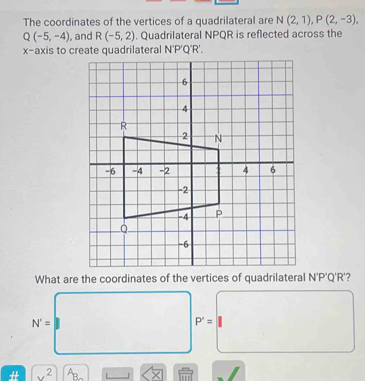 The coordinates of the vertices of a quadrilateral are N(2,1), P(2,-3),
Q(-5,-4) , and R(-5,2). Quadrilateral NPQR is reflected across the 
x-axis to create quadrilateral N'P'Q'R'. 
What are the coordinates of the vertices of quadrilateral N'P'Q'R'?
N'=
^(□)°
P'=
# 2 A ×