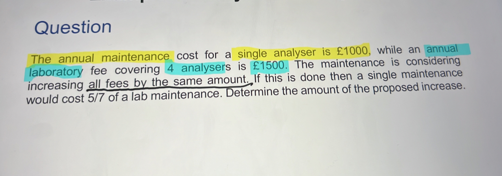 Question 
The annual maintenance cost for a single analyser is £1000, while an annual 
laboratory fee covering 4 analysers is £1500. The maintenance is considering 
increasing all fees by the same amount. If this is done then a single maintenance 
would cost 5/7 of a lab maintenance. Determine the amount of the proposed increase.