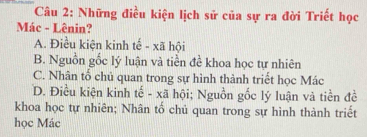 Những điều kiện lịch sử của sự ra đời Triết học
Mác - Lênin?
A. Điều kiện kinh tế - xã hội
B. Nguồn gốc lý luận và tiền đề khoa học tự nhiên
C. Nhân tố chủ quan trong sự hình thành triết học Mác
D. Điều kiện kinh tế - xã hội; Nguồn gốc lý luận và tiền đề
khoa học tự nhiên; Nhân tố chủ quan trong sự hình thành triết
học Mác