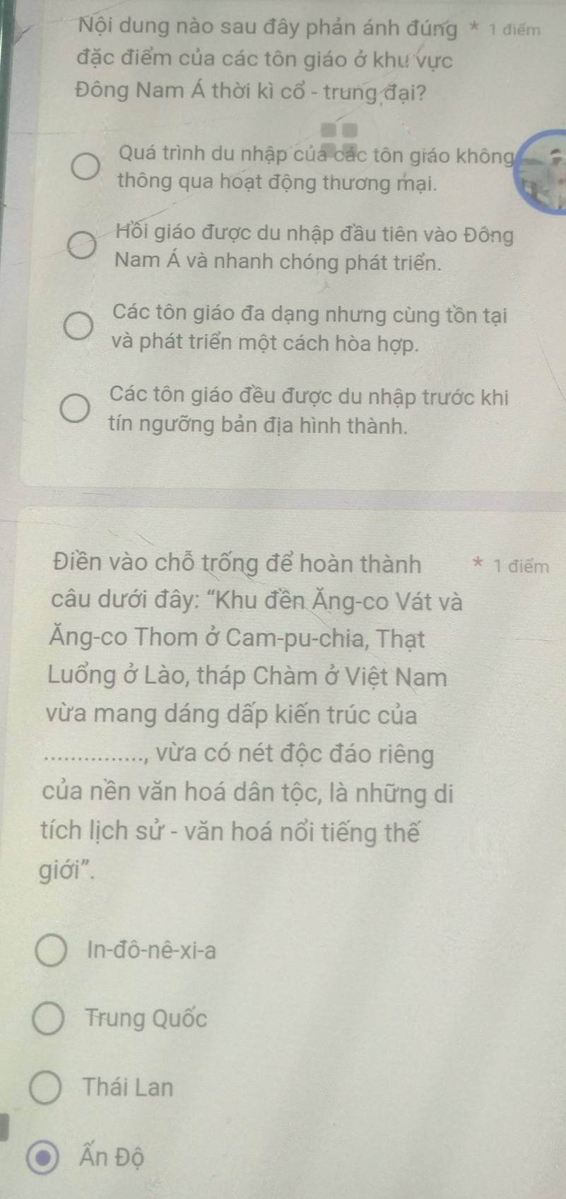 Nội dung nào sau đây phản ánh đúng * 1 điểm
đặc điểm của các tôn giáo ở khu vực
Đông Nam Á thời kì cổ - trung đại?
Quá trình du nhập của các tôn giáo không
thông qua hoạt động thương mại.
Hối giáo được du nhập đầu tiên vào Đông
Nam Á và nhanh chóng phát triển.
Các tôn giáo đa dạng nhưng cùng tồn tại
và phát triển một cách hòa hợp.
Các tôn giáo đều được du nhập trước khi
tín ngưỡng bản địa hình thành.
Điền vào chỗ trống để hoàn thành * 1 điểm
câu dưới đây: “Khu đền Ăng-co Vát và
Ăng-co Thom ở Cam-pu-chia, Thạt
Luổng ở Lào, tháp Chàm ở Việt Nam
vừa mang dáng dấp kiến trúc của
_vừa có nét độc đáo riêng
của nền văn hoá dân tộc, là những di
tích lịch sử - văn hoá nổi tiếng thế
giới".
In-đô-nê-xi-a
Trung Quốc
Thái Lan
Ấn Độ