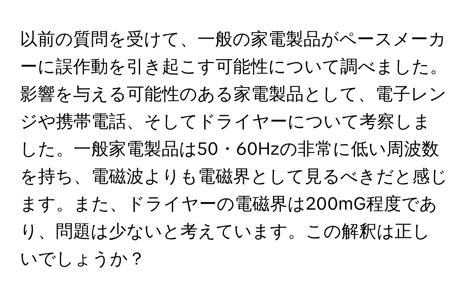 以前の質問を受けて、一般の家電製品がペースメーカーに誤作動を引き起こす可能性について調べました。影響を与える可能性のある家電製品として、電子レンジや携帯電話、そしてドライヤーについて考察しました。一般家電製品は50・60Hzの非常に低い周波数を持ち、電磁波よりも電磁界として見るべきだと感じます。また、ドライヤーの電磁界は200mG程度であり、問題は少ないと考えています。この解釈は正しいでしょうか？