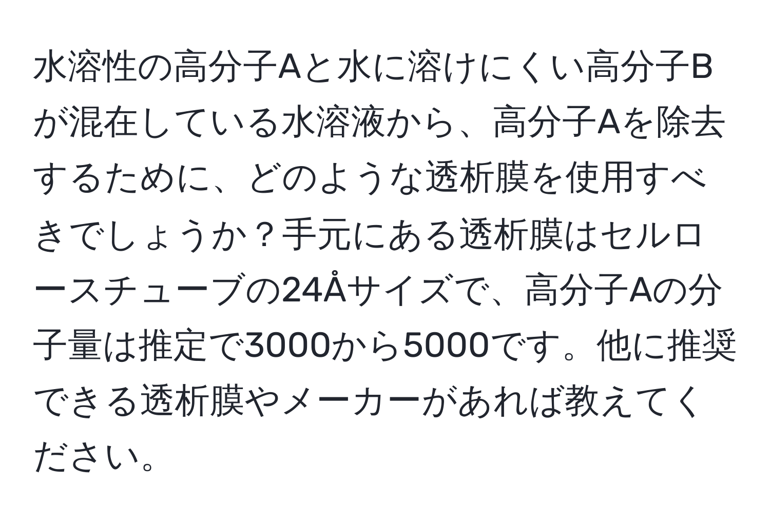 水溶性の高分子Aと水に溶けにくい高分子Bが混在している水溶液から、高分子Aを除去するために、どのような透析膜を使用すべきでしょうか？手元にある透析膜はセルロースチューブの24Åサイズで、高分子Aの分子量は推定で3000から5000です。他に推奨できる透析膜やメーカーがあれば教えてください。