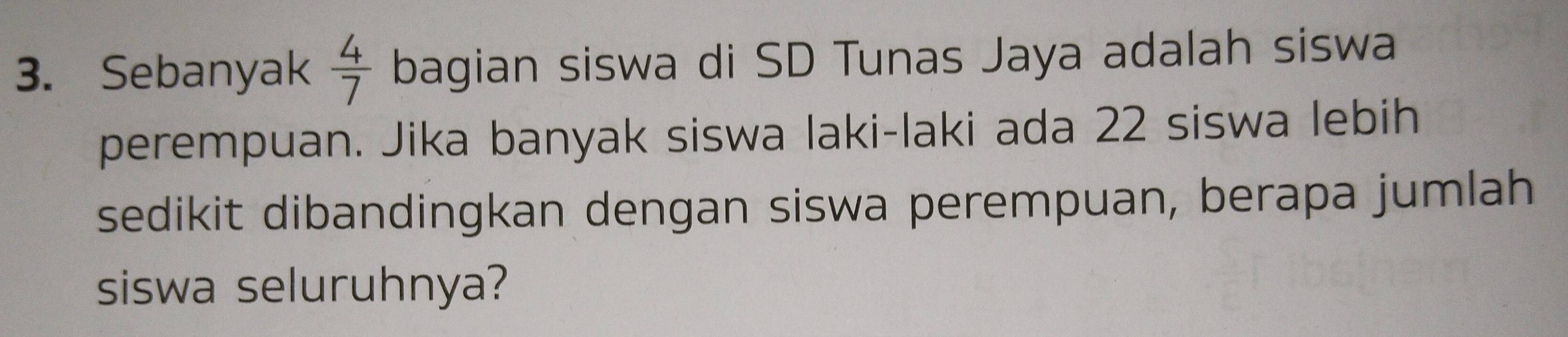 Sebanyak  4/7  bagian siswa di SD Tunas Jaya adalah siswa 
perempuan. Jika banyak siswa laki-laki ada 22 siswa lebih 
sedikit dibandingkan dengan siswa perempuan, berapa jumlah 
siswa seluruhnya?