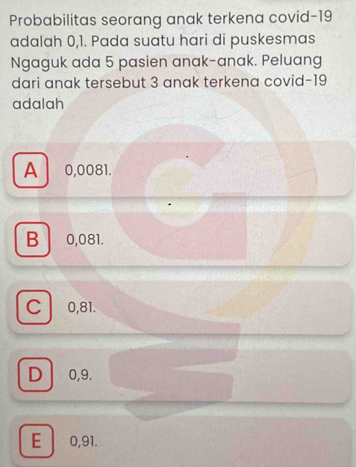 Probabilitas seorang anak terkena covid- 19
adalah 0,1. Pada suatu hari di puskesmas
Ngaguk ada 5 pasien anak-anak. Peluang
dari anak tersebut 3 anak terkena covid- 19
adalah
A 0,0081.
B0, 081.
C 0,81.
D . 0,9.
E 0,91.