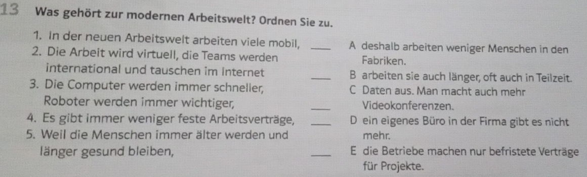 Was gehört zur modernen Arbeitswelt? Ordnen Sie zu.
1. In der neuen Arbeitswelt arbeiten viele mobil, _A deshalb arbeiten weniger Menschen in den
2. Die Arbeit wird virtuell, die Teams werden Fabriken.
international und tauschen im Internet _B arbeiten sie auch länger, oft auch in Teilzeit.
3. Die Computer werden immer schneller, C Daten aus. Man macht auch mehr
Roboter werden immer wichtiger, _Videokonferenzen.
4. Es gibt immer weniger feste Arbeitsverträge, _D ein eigenes Büro in der Firma gibt es nicht
5. Weil die Menschen immer älter werden und mehr.
länger gesund bleiben, _E die Betriebe machen nur befristete Verträge
für Projekte.