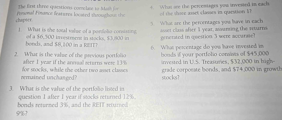 The first three questions correlate to Math for 
4. What are the percentages you invested in each 
Personal Finance features located throughout the of the three asset classes in question 1? 
chapter. 
5. What are the percentages you have in each 
1. What is the total value of a portfolio consisting asset class after 1 year, assuming the returns 
of a $6,500 investment in stocks, $3,800 in generated in question 3 were accurate? 
bonds, and $8,100 in a REIT? 
6. What percentage do you have invested in 
2. What is the value of the previous portfolio bonds if your portfolio consists of $45,000
after 1 year if the annual returns were 13% invested in U.S. Treasuries, $32,000 in high- 
for stocks, while the other two asset classes grade corporate bonds, and $74,000 in growth 
remained unchanged? stocks? 
3. What is the value of the portfolio listed in 
question 1 after 1 year if stocks returned 12%, 
bonds returned 3%, and the REIT returned
9%?