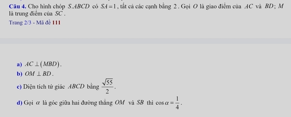 Cho hình chóp S. ABCD có SA=1 , ất cả các cạnh bằng 2. Gọi O là giao điểm của AC và BD; M 
là trung điểm của SC. 
Trang 2/3 - Mã đề 111 
a) AC⊥ (MBD). 
b) OM⊥ BD. 
c) Diện tích tứ giác ABCD bằng  sqrt(55)/2 . 
d) Gọi α là góc giữa hai đường thắng OM và SB thì cos alpha = 1/4 .