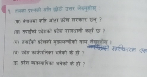 १ तलका प्रश्नको अति छोटों उत्तर लेखन्होस् 
(क) नेपालमा कति ओटा प्रदेश सरकार छन् ? 
(ख) तपाईडंको प्रदेशको प्रदेश राजधानी कहाँ छ? 
(ग) तपाईको प्रदेशको मुख्यमन्त्रीको नाम लेख््हौस । 
(घ) प्रदेश कार्यपालिका भनेको के हो ? 
(ड) प्रदेश व्यवस्थापिका भनेको के हो ?