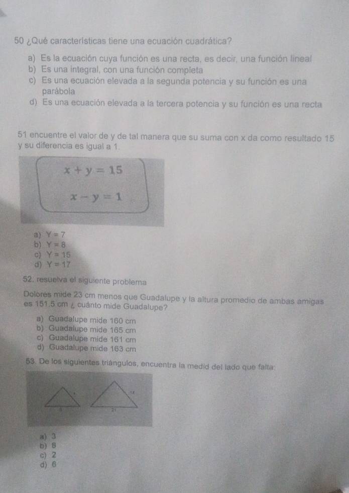 50 ¿Qué características tiene una ecuación cuadrática?
a) Es la ecuación cuya función es una recta, es decir, una función lineal
b) Es una integral, con una función compieta
c) Es una ecuación elevada a la segunda potencia y su función es una
parábola
d) Es una ecuación elevada a la tercera potencia y su función es una recta
51 encuentre el valor de y de tal manera que su suma con x da como resultado 15
y su diferencia es igual a 1.
x+y=15
x-y=1
a) Y=7
b) Y=8
C) Y=15
d) Y=17
52, resuelva el siguiente problema
Dolores mide 23 cm menos que Guadalupe y la altura promedio de ambas amigas
es 151.5 cm ¿ cuánto mide Guadalupe?
a) Guadalupe mide 160 cm
b) Guadalupe mide 165 cm
c) Guadalupe mide 161 cm
d) Guadalupe mide 163 cm
53. De los siguientes triángulos, encuentra la medid del lado que falta
a) 3
b) 8
c) 2
d) 6