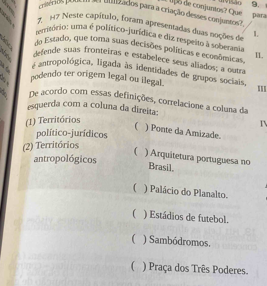 divisão 9. 
É upó de conjuntos? Quepara
a ã critérios podem ser dulizados para a criação desses conjuntos?
7. H7 Neste capítulo, foram apresentadas duas noções de I.
território: uma é político-jurídica e diz respeito à soberania
do Estado, que toma suas decisões políticas e econômicas,
II.
defende suas fronteiras e estabelece seus aliados; a outra
B
é antropológica, ligada às identidades de grupos sociais,
podendo ter origem legal ou ilegal.
an
III
De acordo com essas definições, correlacione a coluna da
esquerda com a coluna da direita:
(1) Territórios
I
( ) Ponte da Amizade.
político-jurídicos
(2) Territórios
( ) Arquitetura portuguesa no
antropológicos
Brasil.
 ) Palácio do Planalto.
( ) Estádios de futebol.
( ) Sambódromos.
( ) Praça dos Três Poderes.