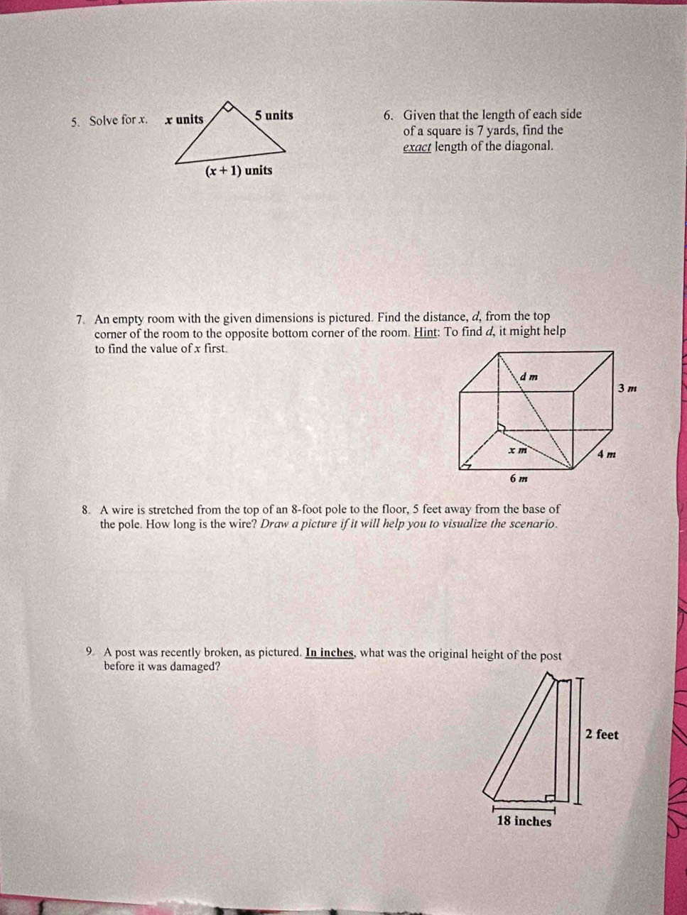 Solve for x. 6. Given that the length of each side
of a square is 7 yards, find the
exact length of the diagonal.
7. An empty room with the given dimensions is pictured. Find the distance, a, from the top
corner of the room to the opposite bottom corner of the room. Hint: To find d, it might help
to find the value of x first.
8. A wire is stretched from the top of an 8-foot pole to the floor, 5 feet away from the base of
the pole. How long is the wire? Draw a picture if it will help you to visualize the scenario.
9 A post was recently broken, as pictured. In inches, what was the original height of the post
before it was damaged?