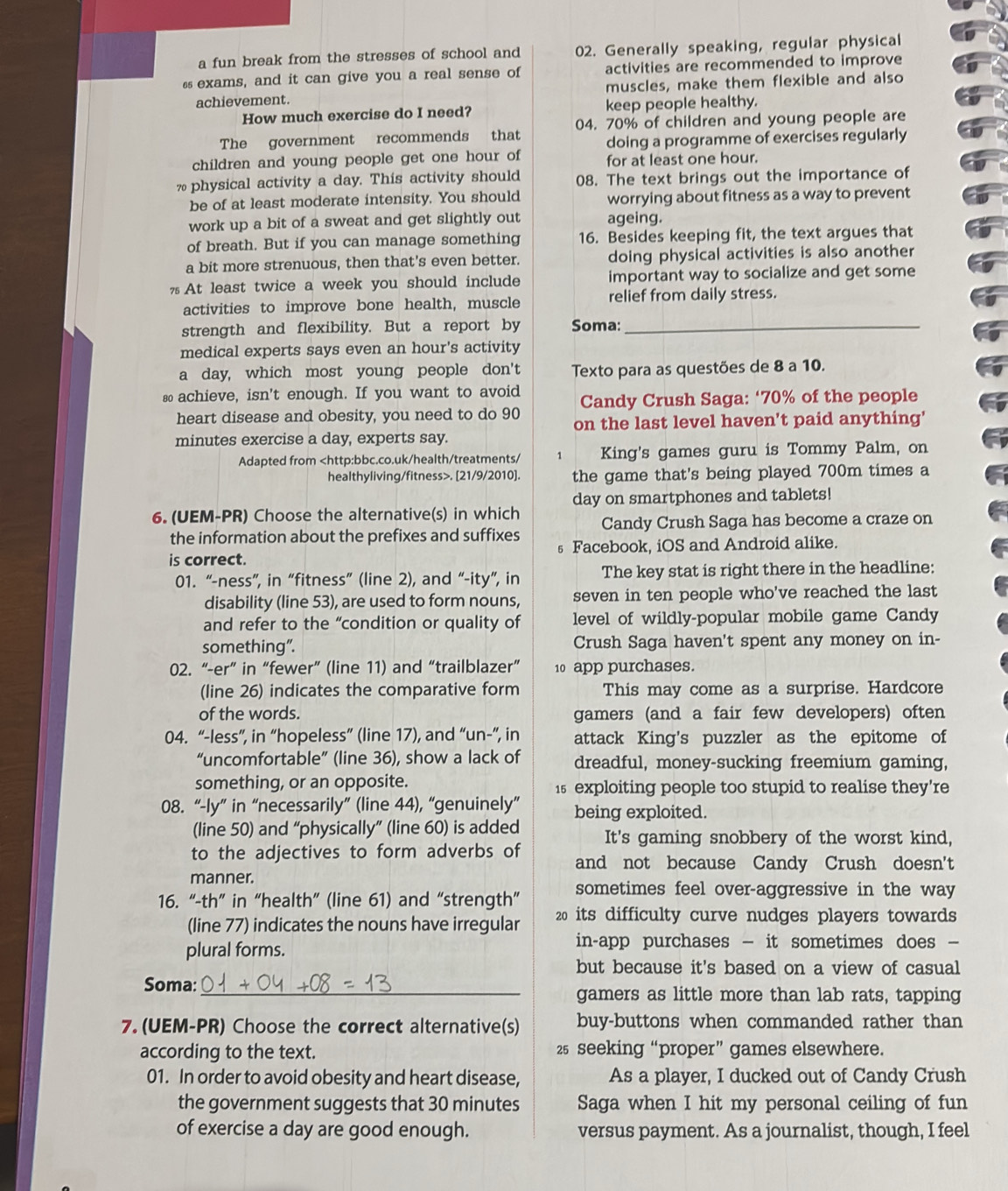 a fun break from the stresses of school and 02. Generally speaking, regular physical
ss exams, and it can give you a real sense of activities are recommended to improve
achievement. muscles, make them flexible and also
How much exercise do I need? keep people healthy.
The government recommends that 04. 70% of children and young people are
doing a programme of exercises regularly
children and young people get one hour of for at least one hour.
physical activity a day. This activity should 08. The text brings out the importance of
be of at least moderate intensity. You should worrying about fitness as a way to prevent
work up a bit of a sweat and get slightly out ageing.
of breath. But if you can manage something 16. Besides keeping fit, the text argues that
a bit more strenuous, then that's even better. doing physical activities is also another
%  At least twice a week you should include important way to socialize and get some
activities to improve bone health, muscle relief from daily stress.
strength and flexibility. But a report by Soma:_
medical experts says even an hour's activity
a day, which most young people don't Texto para as questões de 8 a 10.
so achieve, isn't enough. If you want to avoid Candy Crush Saga: ‘70% of the people
heart disease and obesity, you need to do 90 on the last level haven't paid anything'
minutes exercise a day, experts say.
Adapted from. [21/9/2010]. the game that's being played 700m times a
day on smartphones and tablets!
6. (UEM-PR) Choose the alternative(s) in which Candy Crush Saga has become a craze on
the information about the prefixes and suffixes
is correct. s Facebook, iOS and Android alike.
01. “-ness”, in “fitness” (line 2), and “-ity”, in The key stat is right there in the headline:
disability (line 53), are used to form nouns, seven in ten people who've reached the last
and refer to the “condition or quality of level of wildly-popular mobile game Candy
something”. Crush Saga haven't spent any money on in-
02. “-er” in “fewer” (line 11) and “trailblazer” 10 app purchases.
(line 26) indicates the comparative form This may come as a surprise. Hardcore
of the words. gamers (and a fair few developers) often
04. “-less”, in “hopeless” (line 17), and “un-”, in attack King's puzzler as the epitome of
“uncomfortable” (line 36), show a lack of dreadful, money-sucking freemium gaming,
something, or an opposite. 15 exploiting people too stupid to realise they're
08. “-ly” in “necessarily” (line 44), “genuinely” being exploited.
(line 50) and “physically” (line 60) is added It's gaming snobbery of the worst kind,
to the adjectives to form adverbs of and not because Candy Crush doesn't
manner.
16. “-th” in “health” (line 61) and “strength” sometimes feel over-aggressive in the way
(line 77) indicates the nouns have irregular 20 its difficulty curve nudges players towards
plural forms.
in-app purchases — it sometimes does —
but because it's based on a view of casual
Soma: _gamers as little more than lab rats, tapping
7. (UEM-PR) Choose the correct alternative(s) buy-buttons when commanded rather than
according to the text. 25 seeking “proper” games elsewhere.
01. In order to avoid obesity and heart disease, As a player, I ducked out of Candy Crush
the government suggests that 30 minutes Saga when I hit my personal ceiling of fun
of exercise a day are good enough. versus payment. As a journalist, though, I feel