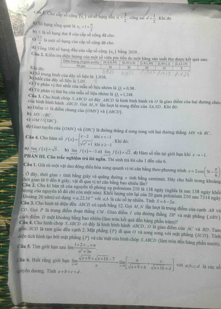 Clu 1. Cho cấp số cộng (# ) có số hạng đầu u_1= 3/2  , công sai d= 1/2 . Khi đó
a) Số hạng tổng quát là u_n=1+ n/3 .
b) 5 là số hạng thứ 8 của cấp số cộng đã cho.
c)  15/4  là một số hạng của cấp số cộng đã cho.
đ) Tổng 100 số hạng đầu của cấp số cộng (#) bằng 2620 .
Câu 2. Kiểm tra điện lượng của một số viên pin tiểu dsau:
Khi đó:
a) Số trung bình của dãy số liệu là: 1,016.
b) Mốt của dãy số liệu là 1,05.
c) Tứ phân vị thứ nhất của mẫu số liệu nhóm là Q_1approx 0,98.
đ) Tứ phân vị thứ ba của mẫu số liệu nhóm là Q_3approx 1,248.
Cầu 3. Cho hình chóp S.ABCD có đáy ABCD là hình bình hành và O là giao điểm của hai đường chéo
của hình bình hành ABCD. Gọi M,N lần lượt là trung điểm của SA,SD. Khi đó:
a) Điểm O là điểm chung của (OMN) và (ABCD) .
b) MN//BC.
c) OM//(SBC).
d) Giao tuyến của (OMN) và (SBC) là đường thẳng d song song với hai đường thẳng MN và BC .
Câu 4. Cho hàm số f(x)=beginarrayl x-2khix . Khi đó:
a) limlimits _xto -2f(x)=sqrt(5). b) limlimits _xto -1^-f(x)=-3.c)limlimits _xto -1^+f(x)=sqrt(2). d) Hàm số tồn tại giới hạn khi xto -1.
PHẢN III. Câu trắc nghiệm trả lời ngắn. Thí sinh trã lời câu 1 đến câu 6.
Câu 1. Giả sử một vật dao động điều hòa xung quanh vị trí cân bằng theo phương trình x=2cos (5t- π /6 )
Ở đây, thời gian / tính bằng giãy và quãng đường x tính bằng centimét. Hãy cho biết trong khoảng
thời gian từ 0 đến 6 giây, vật đi qua vị trí cân bằng bao nhiêu lần?
Câu 2. Chu kì bán rã của nguyên tố phóng xạ polonium 210 là 138 ngày (nghĩa là sau 138 ngày khối
lượng của nguyên tố đó chỉ còn một nửa). Khối lượng còn lại của 20 gam polonium 210 sau 7314 ngày
(khoảng 20 năm) có dạng approx a,22.10^(-b) với a;b là các số tự nhiên. Tính S=b-2a.
Câu 3. Cho hình tứ diện đều ABCD có cạnh bằng 12. Gọi M,N lần lượt là trung điểm của cạnh AB và
CD. Gọi P là trung điểm đoạn thẳng CM. Giao điểm / của đường thẳng DP và mặt phẳng (ABN)
cách điểm D một khoảng bằng bao nhiêu (làm tròn kết quà đến hàng phần trăm)?
Câu 4. Cho hình chóp S.ABCD có đáy là hình bình hành ABCD, O là giao điểm của AC và BD. Tam
giác SCD là tam giác đều cạnh 2. Mặt phẳng (P) đi qua O và song song với mặt phẳng (SCD). Tính
diện tích hình tạo bởi mặt phẳng (P) và các mặt của hình chóp S.ABCD (làm tròn đến hàng phần mười).
Câu 5. Tìm giới hạn sau lim  (1+2+...+n)/n^2+3n .
Câu 6. Biết rằng giới hạn limlimits _xto 0 (sqrt(x+9)+sqrt(x+16)-7)/x =limlimits _xto 0[ a/sqrt(x+9)+b + c/sqrt(x+16)+d ] với a;b;c;đ là các số
guyên dương. Tính a+b+c+d.