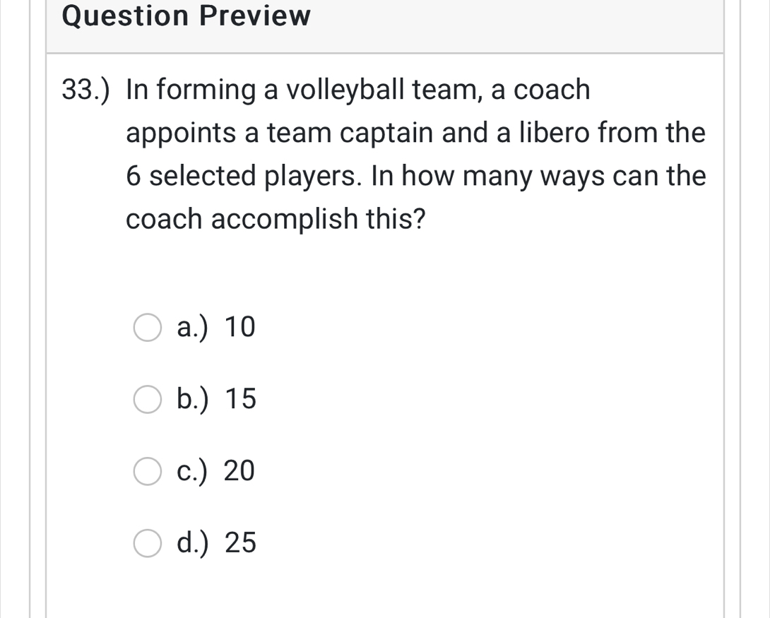 Question Preview
33.) In forming a volleyball team, a coach
appoints a team captain and a libero from the
6 selected players. In how many ways can the
coach accomplish this?
a.) 10
b.) 15
c.) 20
d.) 25