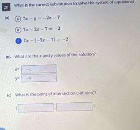 What is the correct substitution to solve the system of equations?
(n) o 7x-y=-2x-7
0 7x-2x-7=-2
a 7x-(-2x-7)=-2
(b) What are the x and y values of the solution?
x=-1
y=□ -5
(c) What is the point of intersection (solution)?
(□ ,□ )