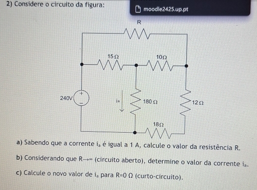 Considere o circuito da figura: moodle2425.up.pt 
a) Sabendo que a corrente i_a é igual a 1 A, calcule o valor da resistência R. 
b) Considerando que R→∞ (circuito aberto), determine o valor da corrente i. 
c) Calcule o novo valor de i_a para R=0Omega (curto-circuito).