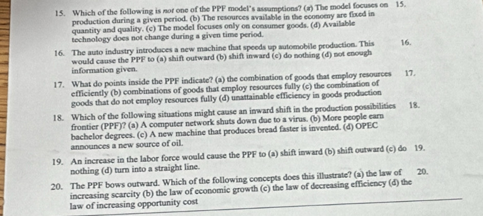 Which of the following is not one of the PPF model’s assumptions? (a) The model focuses on 15.
production during a given period. (b) The resources available in the economy are fixed in
quantity and quality. (c) The model focuses only on consumer goods. (d) Available
technology does not change during a given time period.
16. The auto industry introduces a new machine that speeds up automobile production. This 16.
would cause the PPF to (a) shift outward (b) shift inward (c) do nothing (d) not enough
information given.
17. What do points inside the PPF indicate? (a) the combination of goods that employ resources 17.
efficiently (b) combinations of goods that employ resources fully (c) the combination of
goods that do not employ resources fully (d) unattainable efficiency in goods production
18. Which of the following situations might cause an inward shift in the production possibilities 18.
frontier (PPF)? (a) A computer network shuts down due to a virus. (b) More people earn
bachelor degrees. (c) A new machine that produces bread faster is invented. (d) OPEC
announces a new source of oil.
19. An increase in the labor force would cause the PPF to (a) shift inward (b) shift outward (c) do 19.
nothing (d) turn into a straight line.
20. The PPF bows outward. Which of the following concepts does this illustrate? (a) the law of 20.
increasing scarcity (b) the law of economic growth (c) the law of decreasing efficiency (d) the
law of increasing opportunity cost