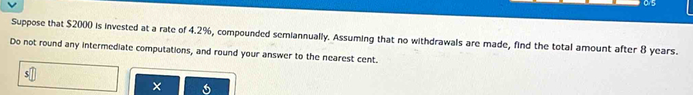 0/5 
Suppose that $2000 is invested at a rate of 4.2%, compounded semiannually. Assuming that no withdrawals are made, find the total amount after 8 years. 
Do not round any intermediate computations, and round your answer to the nearest cent. 
×